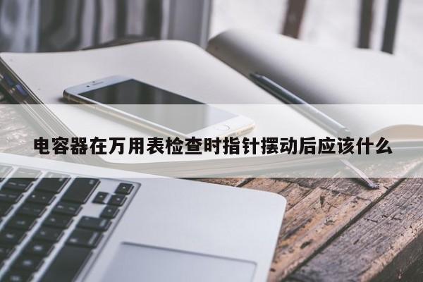 电容器在万用表检查时指针摆动后应该什么